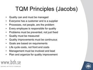 TQM Principles (Jacobs)
• Quality can and must be managed
• Everyone has a customer and is a supplier
• Processes, not people, are the problem
• Every employee is responsible for quality
• Problems must be prevented, not just fixed
• Quality must be measured
• Quality improvements must be continuous
• Goals are based on requirements
• Life cycle costs, not front end costs
• Management must be involved and lead
• Plan and organize for quality improvement
 