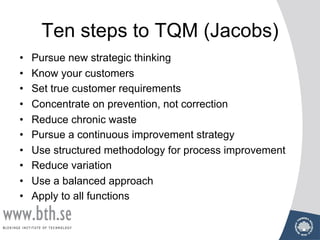 Ten steps to TQM (Jacobs)
• Pursue new strategic thinking
• Know your customers
• Set true customer requirements
• Concentrate on prevention, not correction
• Reduce chronic waste
• Pursue a continuous improvement strategy
• Use structured methodology for process improvement
• Reduce variation
• Use a balanced approach
• Apply to all functions
 
