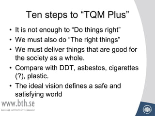 Ten steps to “TQM Plus”
• It is not enough to “Do things right”
• We must also do “The right things”
• We must deliver things that are good for
the society as a whole.
• Compare with DDT, asbestos, cigarettes
(?), plastic.
• The ideal vision defines a safe and
satisfying world
 