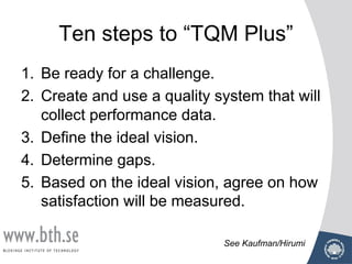 Ten steps to “TQM Plus”
1. Be ready for a challenge.
2. Create and use a quality system that will
collect performance data.
3. Define the ideal vision.
4. Determine gaps.
5. Based on the ideal vision, agree on how
satisfaction will be measured.
See Kaufman/Hirumi
 
