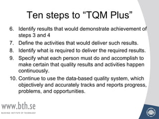 Ten steps to “TQM Plus”
6. Identify results that would demonstrate achievement of
steps 3 and 4
7. Define the activities that would deliver such results.
8. Identify what is required to deliver the required results.
9. Specify what each person must do and accomplish to
make certain that quality results and activities happen
continuously.
10. Continue to use the data-based quality system, which
objectively and accurately tracks and reports progress,
problems, and opportunities.
 