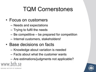 TQM Cornerstones
• Focus on customers
– Needs and expectations
– Trying to fulfil the needs
– Be competitive – be prepared for competition
– Internal customers, stakeholders!
• Base decisions on facts
– Knowledge about variation is needed
– Facts about what the customer wants
– Are estimations/judgments not applicable?
 