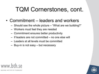 TQM Cornerstones, cont.
• Commitment – leaders and workers
– Should see the whole picture – “What are we building?”
– Workers must feel they are needed
– Commitment ensures better productivity
– If leaders are not committed – no one else will
– Leaders at all levels must be committed
– Buy-in is not easy – but necessary
 