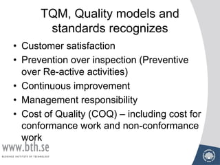 TQM, Quality models and
standards recognizes
• Customer satisfaction
• Prevention over inspection (Preventive
over Re-active activities)
• Continuous improvement
• Management responsibility
• Cost of Quality (COQ) – including cost for
conformance work and non-conformance
work
 
