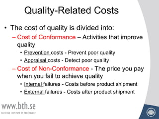 Quality-Related Costs
• The cost of quality is divided into:
– Cost of Conformance – Activities that improve
quality
• Prevention costs - Prevent poor quality
• Appraisal costs - Detect poor quality
– Cost of Non-Conformance - The price you pay
when you fail to achieve quality
• Internal failures - Costs before product shipment
• External failures - Costs after product shipment
 