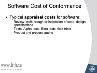 Software Cost of Conformance
• Typical appraisal costs for software:
– Review, walkthrough or inspection of code, design,
specifications
– Tests, Alpha tests, Beta tests, field trials
– Product and process audits
 