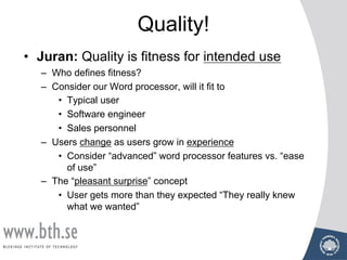 Quality!
• Juran: Quality is fitness for intended use
– Who defines fitness?
– Consider our Word processor, will it fit to
• Typical user
• Software engineer
• Sales personnel
– Users change as users grow in experience
• Consider “advanced” word processor features vs. “ease
of use”
– The “pleasant surprise” concept
• User gets more than they expected “They really knew
what we wanted”
 