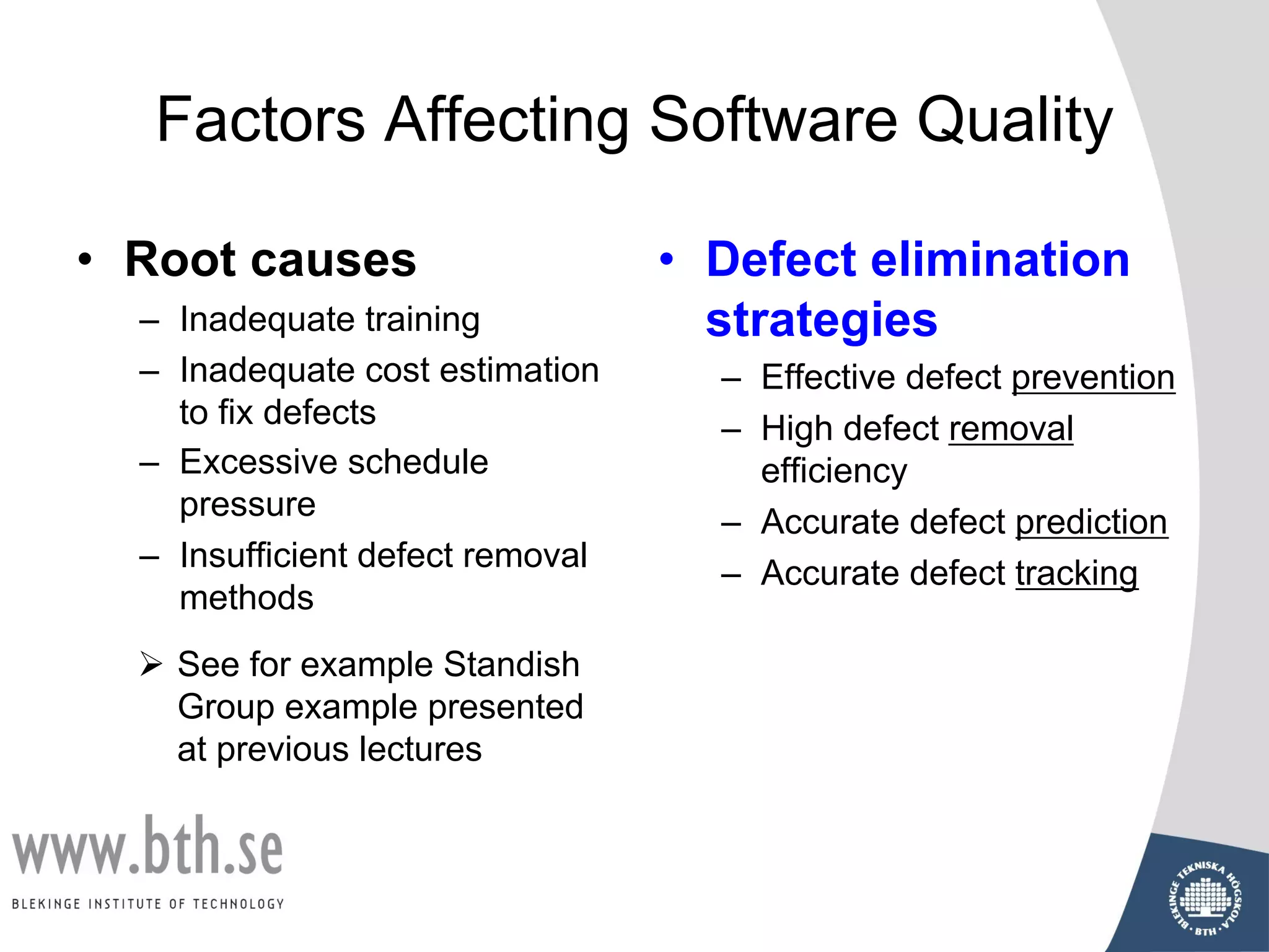 Factors Affecting Software Quality
• Root causes
– Inadequate training
– Inadequate cost estimation
to fix defects
– Excessive schedule
pressure
– Insufficient defect removal
methods
• Defect elimination
strategies
– Effective defect prevention
– High defect removal
efficiency
– Accurate defect prediction
– Accurate defect tracking
Ø See for example Standish
Group example presented
at previous lectures
 