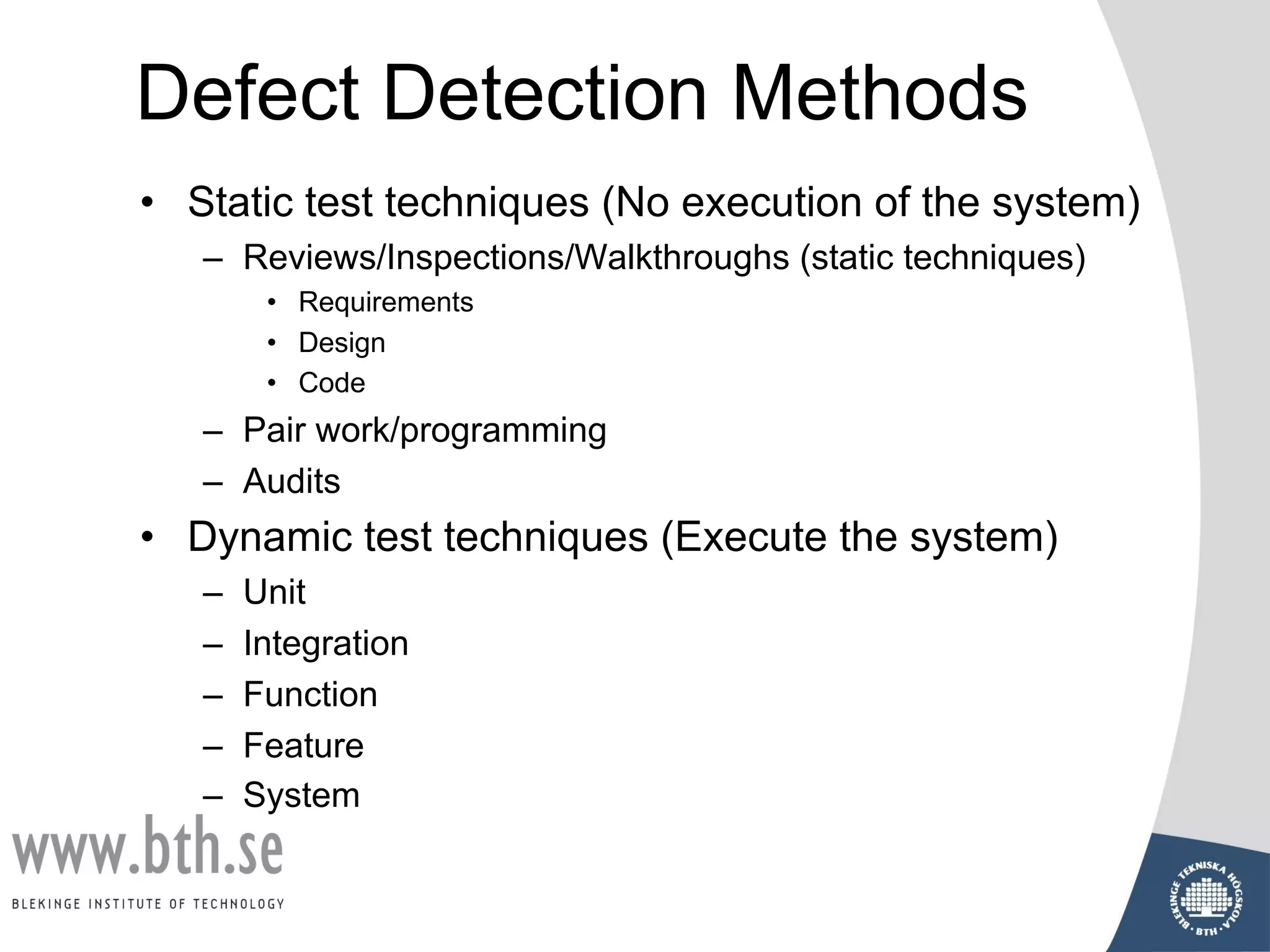 Defect Detection Methods
• Static test techniques (No execution of the system)
– Reviews/Inspections/Walkthroughs (static techniques)
• Requirements
• Design
• Code
– Pair work/programming
– Audits
• Dynamic test techniques (Execute the system)
– Unit
– Integration
– Function
– Feature
– System
 