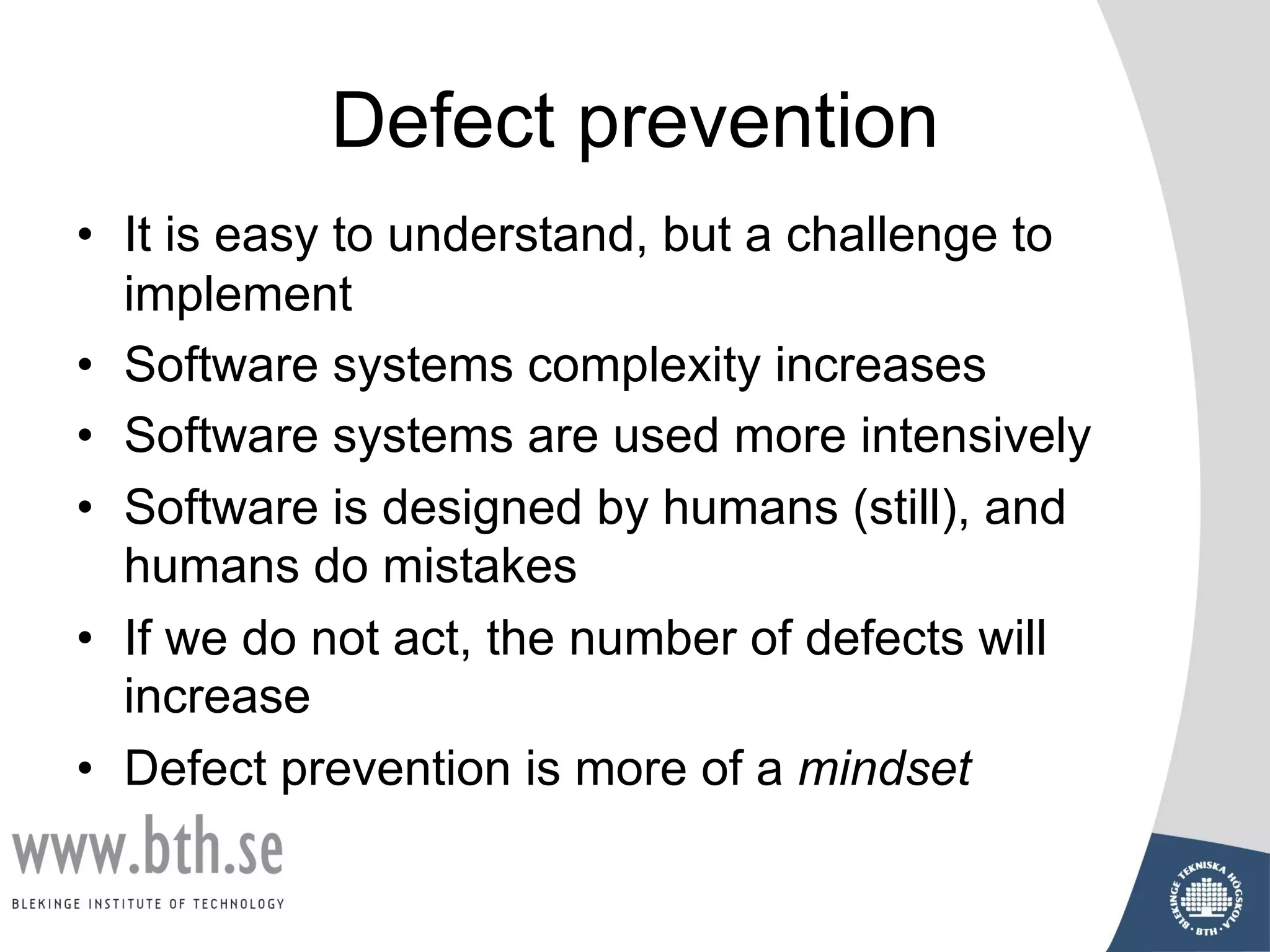 Defect prevention
• It is easy to understand, but a challenge to
implement
• Software systems complexity increases
• Software systems are used more intensively
• Software is designed by humans (still), and
humans do mistakes
• If we do not act, the number of defects will
increase
• Defect prevention is more of a mindset
 