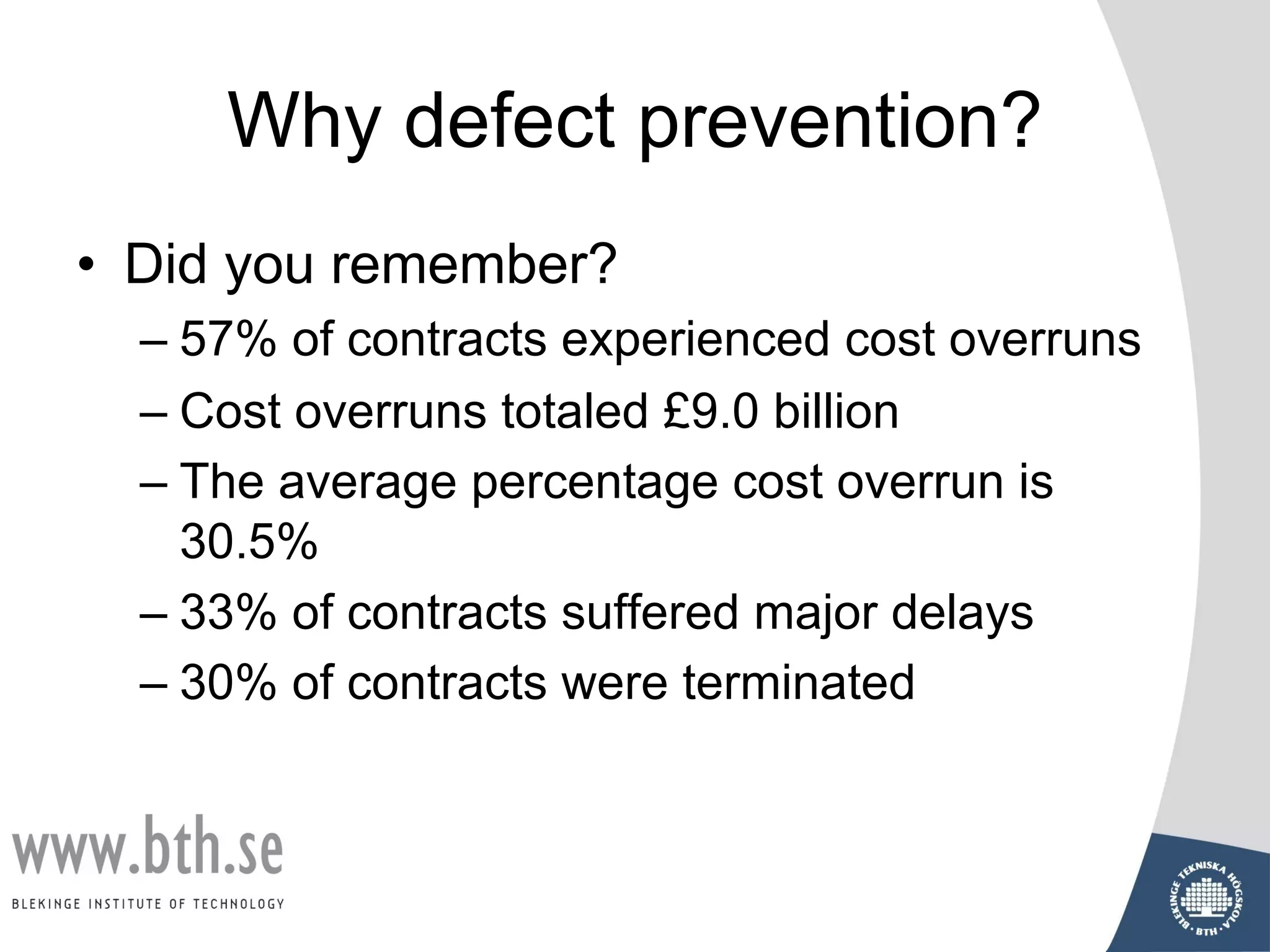 Why defect prevention?
• Did you remember?
– 57% of contracts experienced cost overruns
– Cost overruns totaled £9.0 billion
– The average percentage cost overrun is
30.5%
– 33% of contracts suffered major delays
– 30% of contracts were terminated
 