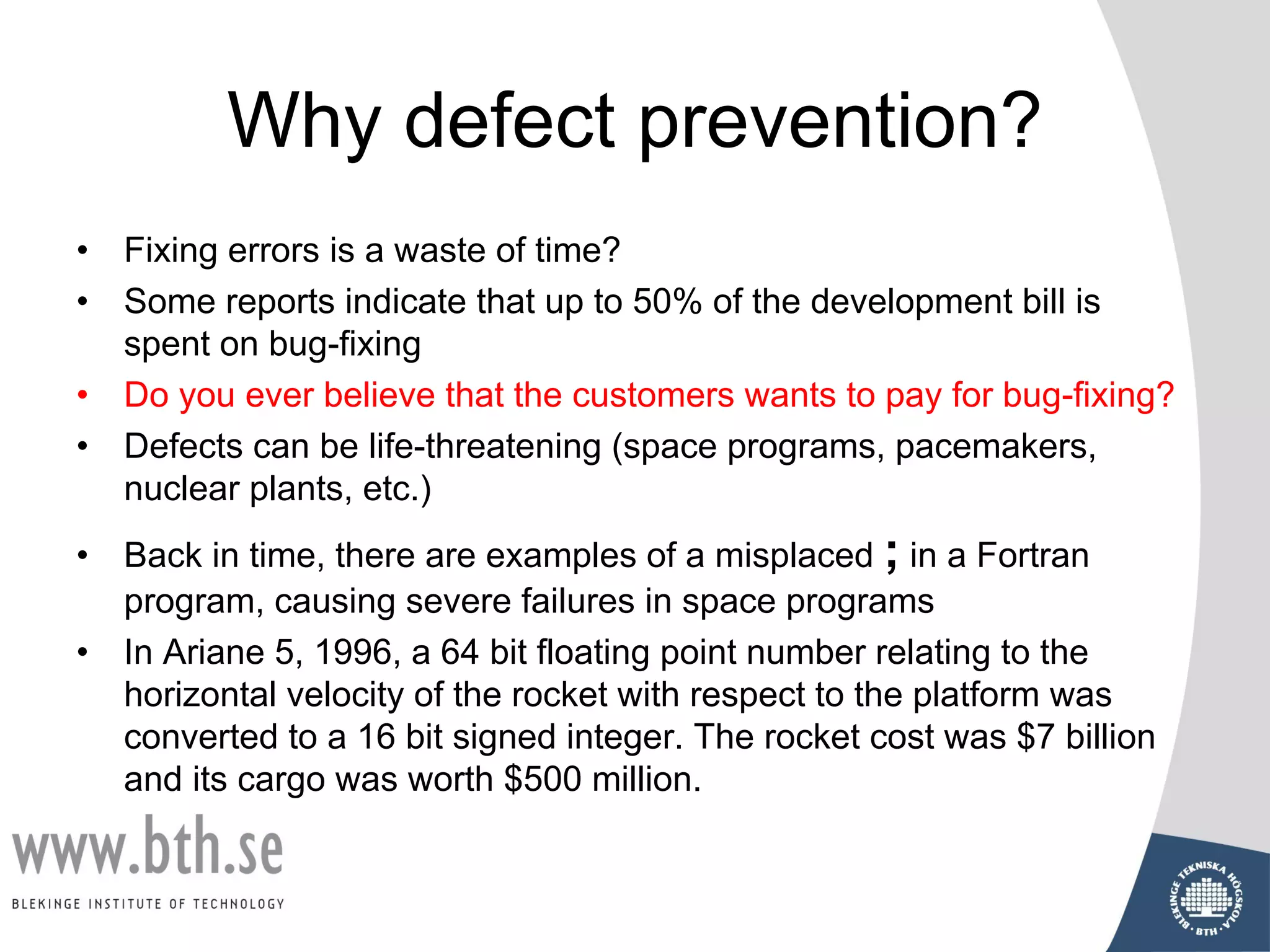 Why defect prevention?
• Fixing errors is a waste of time?
• Some reports indicate that up to 50% of the development bill is
spent on bug-fixing
• Do you ever believe that the customers wants to pay for bug-fixing?
• Defects can be life-threatening (space programs, pacemakers,
nuclear plants, etc.)
• Back in time, there are examples of a misplaced ; in a Fortran
program, causing severe failures in space programs
• In Ariane 5, 1996, a 64 bit floating point number relating to the
horizontal velocity of the rocket with respect to the platform was
converted to a 16 bit signed integer. The rocket cost was $7 billion
and its cargo was worth $500 million.
 