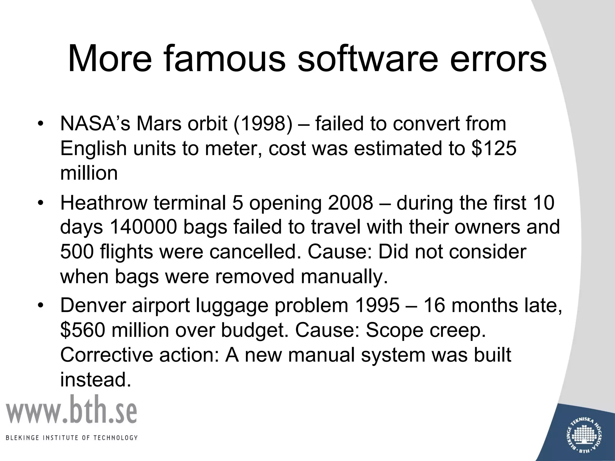 More famous software errors
• NASA’s Mars orbit (1998) – failed to convert from
English units to meter, cost was estimated to $125
million
• Heathrow terminal 5 opening 2008 – during the first 10
days 140000 bags failed to travel with their owners and
500 flights were cancelled. Cause: Did not consider
when bags were removed manually.
• Denver airport luggage problem 1995 – 16 months late,
$560 million over budget. Cause: Scope creep.
Corrective action: A new manual system was built
instead.
 