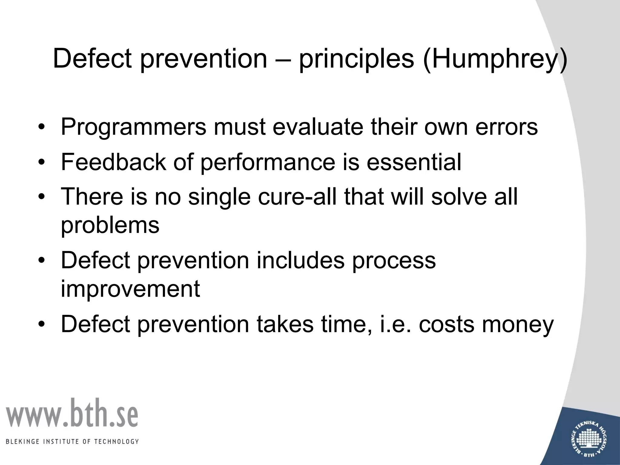 Defect prevention – principles (Humphrey)
• Programmers must evaluate their own errors
• Feedback of performance is essential
• There is no single cure-all that will solve all
problems
• Defect prevention includes process
improvement
• Defect prevention takes time, i.e. costs money
 