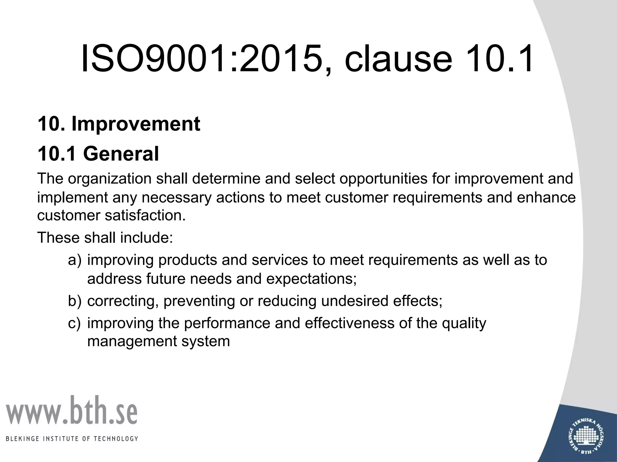 ISO9001:2015, clause 10.1
10. Improvement
10.1 General
The organization shall determine and select opportunities for improvement and
implement any necessary actions to meet customer requirements and enhance
customer satisfaction.
These shall include:
a) improving products and services to meet requirements as well as to
address future needs and expectations;
b) correcting, preventing or reducing undesired effects;
c) improving the performance and effectiveness of the quality
management system
 