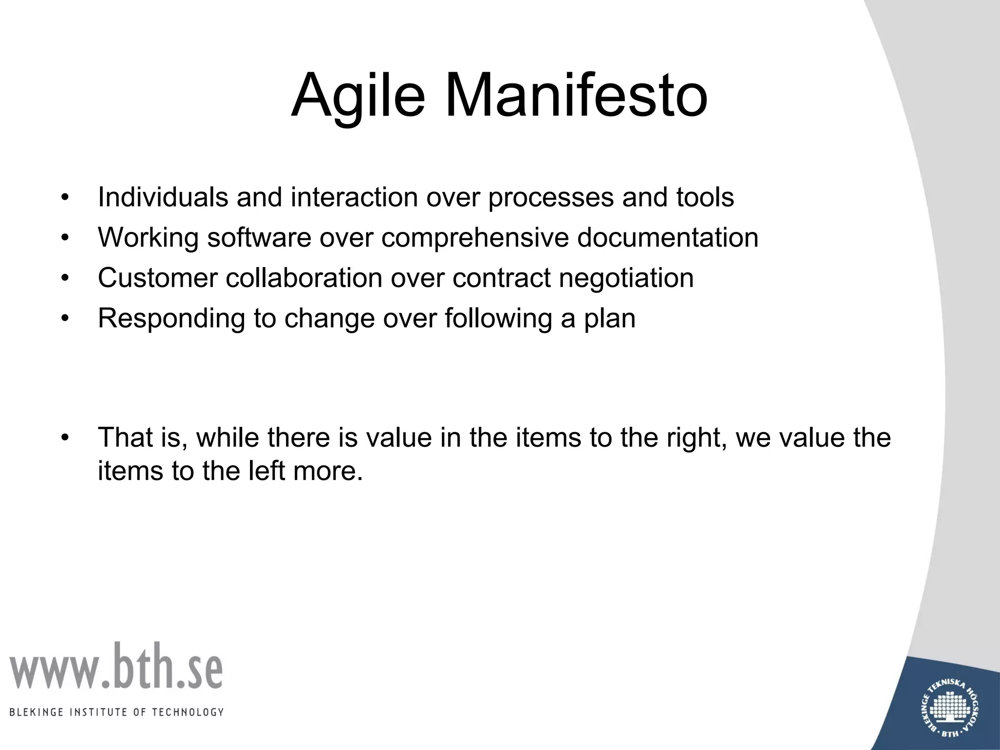 Agile Manifesto
• Individuals and interaction over processes and tools
• Working software over comprehensive documentation
• Customer collaboration over contract negotiation
• Responding to change over following a plan
• That is, while there is value in the items to the right, we value the
items to the left more.
 
