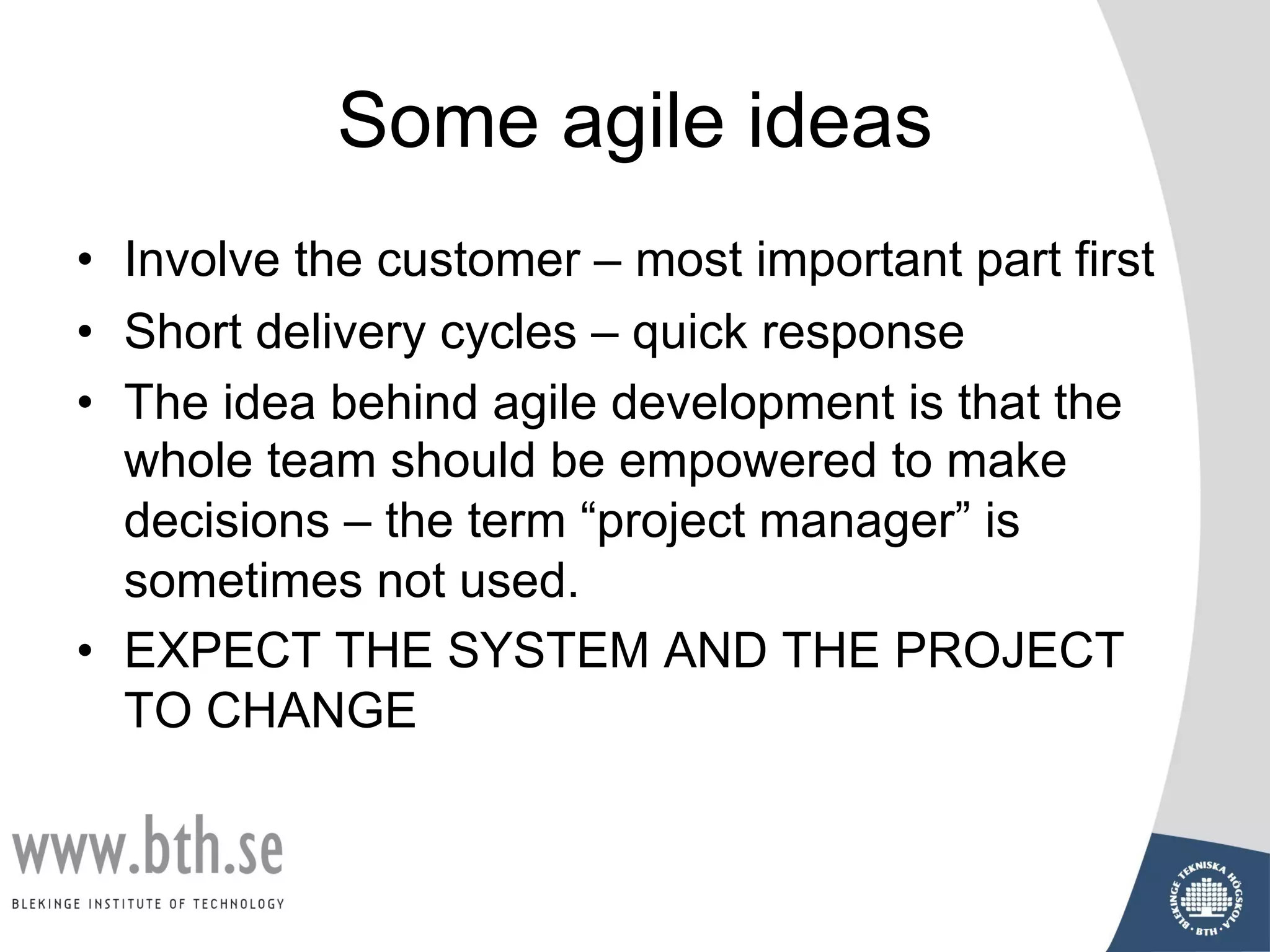 Some agile ideas
• Involve the customer – most important part first
• Short delivery cycles – quick response
• The idea behind agile development is that the
whole team should be empowered to make
decisions – the term “project manager” is
sometimes not used.
• EXPECT THE SYSTEM AND THE PROJECT
TO CHANGE
 