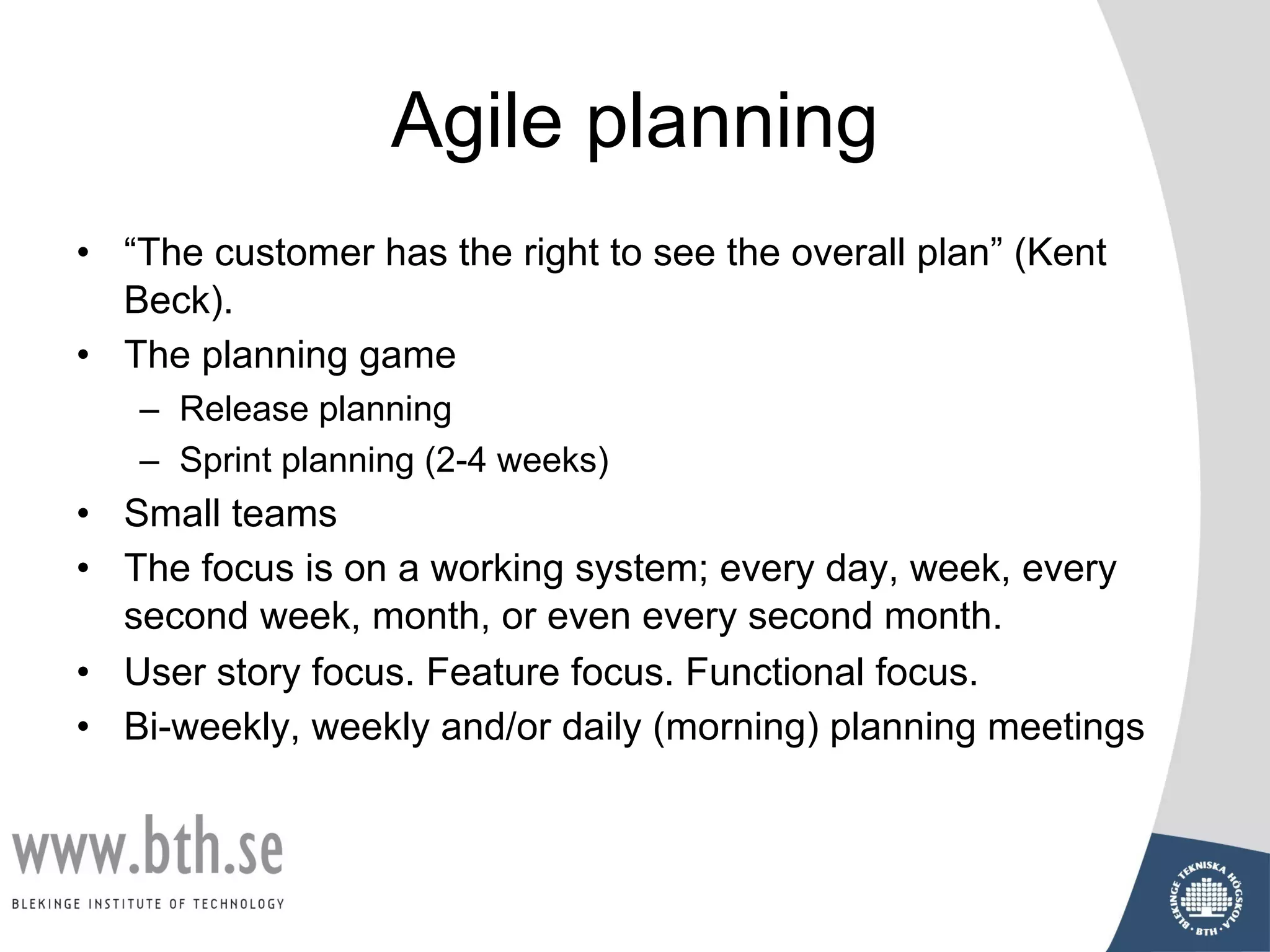 Agile planning
• “The customer has the right to see the overall plan” (Kent
Beck).
• The planning game
– Release planning
– Sprint planning (2-4 weeks)
• Small teams
• The focus is on a working system; every day, week, every
second week, month, or even every second month.
• User story focus. Feature focus. Functional focus.
• Bi-weekly, weekly and/or daily (morning) planning meetings
 