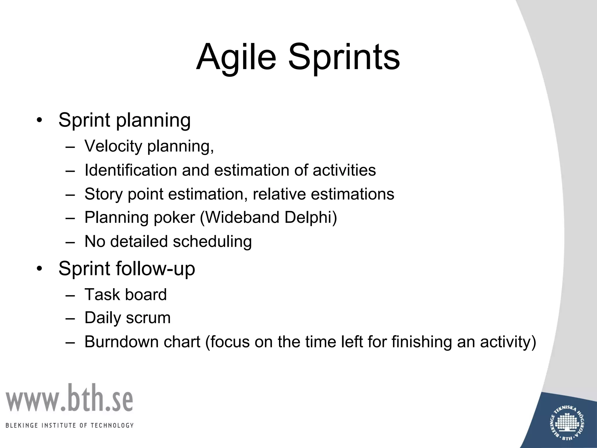 Agile Sprints
• Sprint planning
– Velocity planning,
– Identification and estimation of activities
– Story point estimation, relative estimations
– Planning poker (Wideband Delphi)
– No detailed scheduling
• Sprint follow-up
– Task board
– Daily scrum
– Burndown chart (focus on the time left for finishing an activity)
 