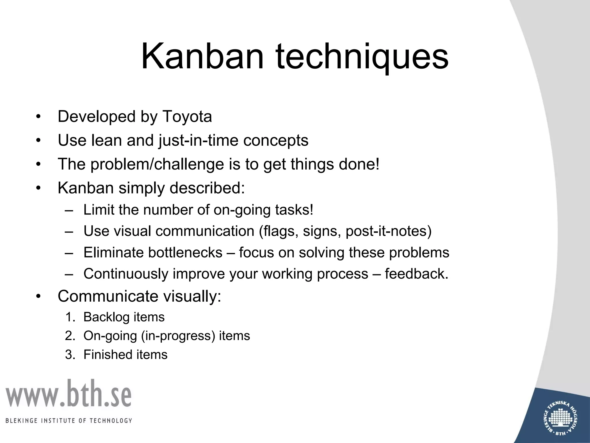 Kanban techniques
• Developed by Toyota
• Use lean and just-in-time concepts
• The problem/challenge is to get things done!
• Kanban simply described:
– Limit the number of on-going tasks!
– Use visual communication (flags, signs, post-it-notes)
– Eliminate bottlenecks – focus on solving these problems
– Continuously improve your working process – feedback.
• Communicate visually:
1. Backlog items
2. On-going (in-progress) items
3. Finished items
 