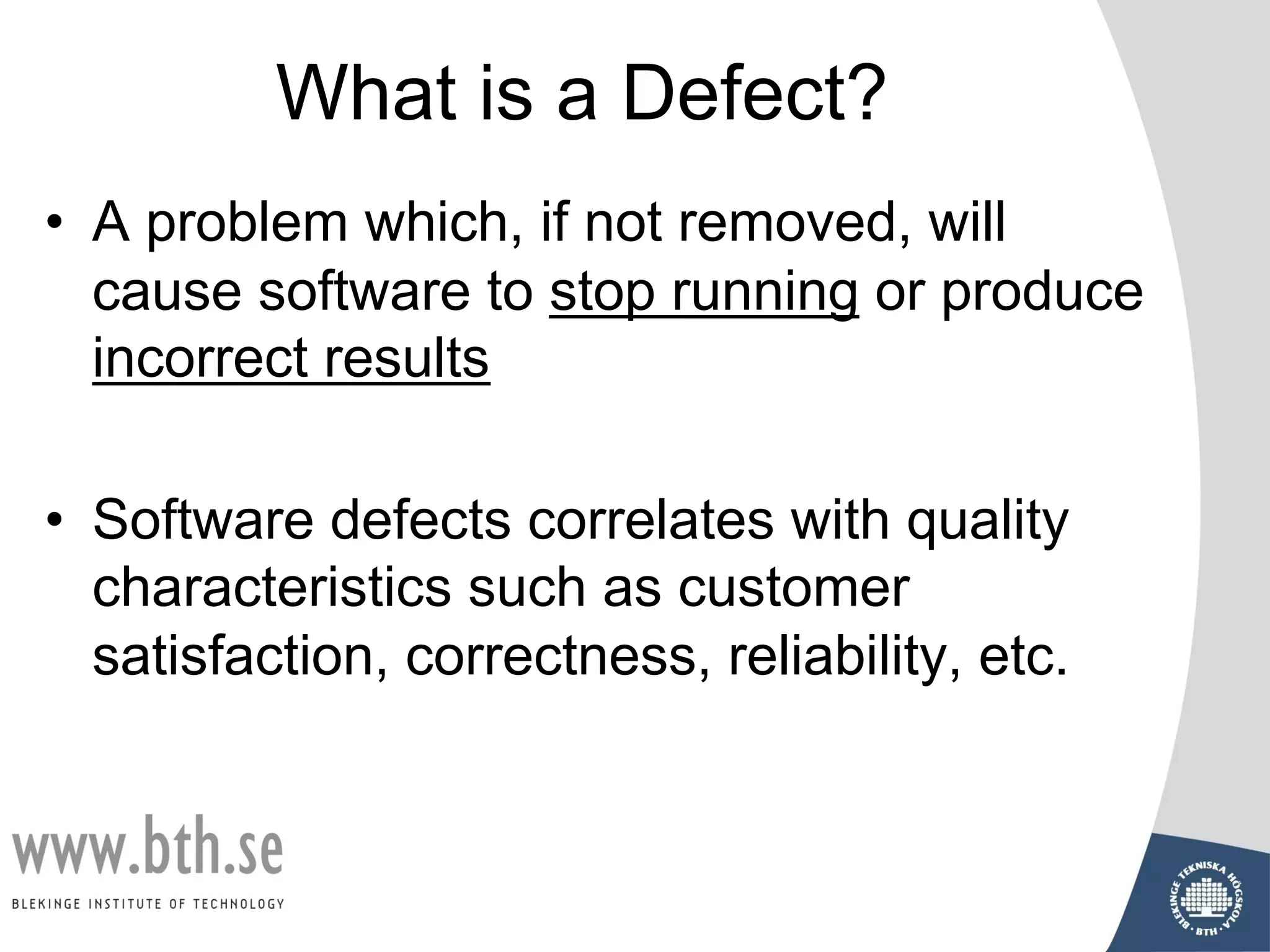 What is a Defect?
• A problem which, if not removed, will
cause software to stop running or produce
incorrect results
• Software defects correlates with quality
characteristics such as customer
satisfaction, correctness, reliability, etc.
 