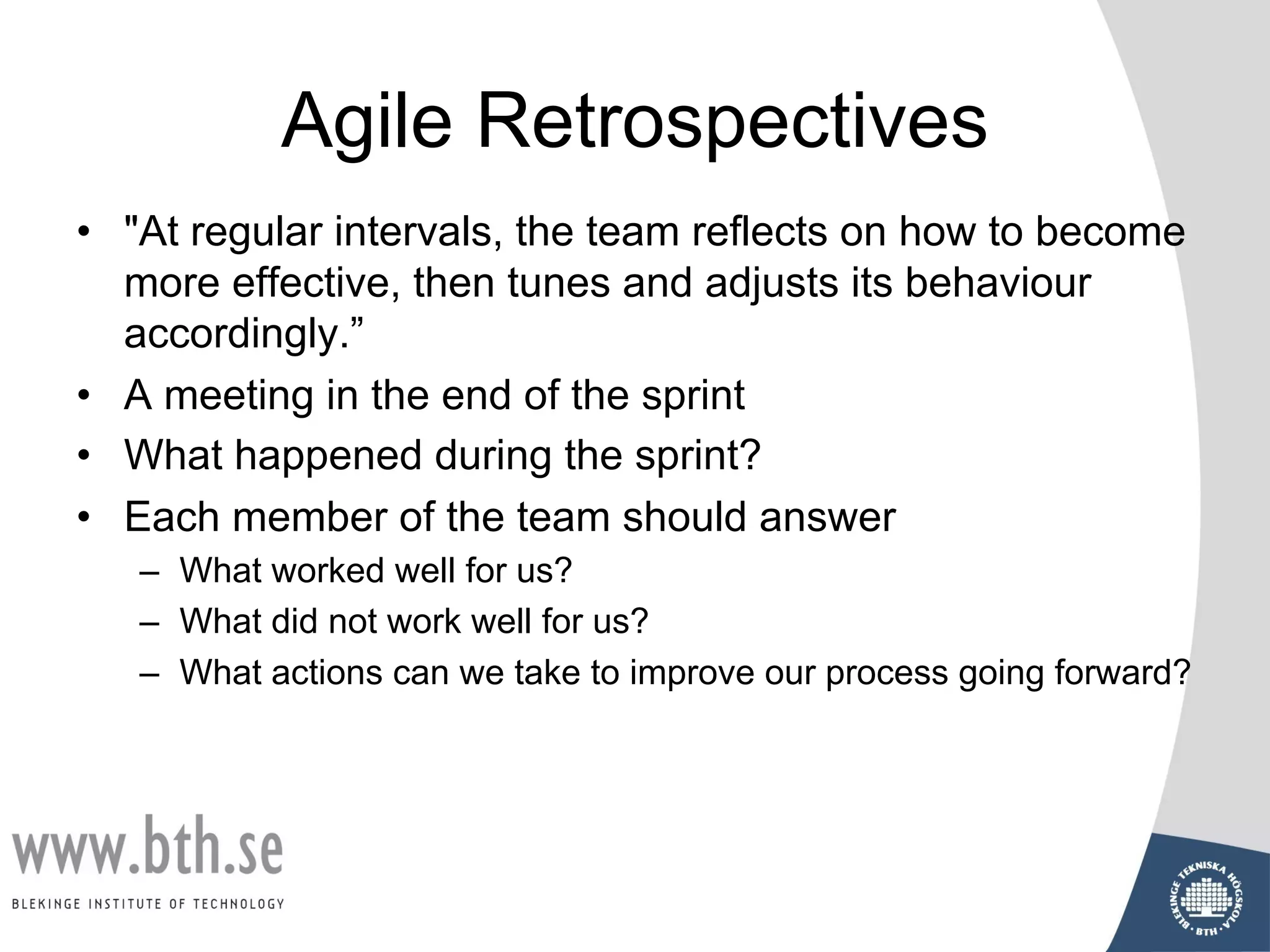 Agile Retrospectives
• "At regular intervals, the team reflects on how to become
more effective, then tunes and adjusts its behaviour
accordingly.”
• A meeting in the end of the sprint
• What happened during the sprint?
• Each member of the team should answer
– What worked well for us?
– What did not work well for us?
– What actions can we take to improve our process going forward?
 