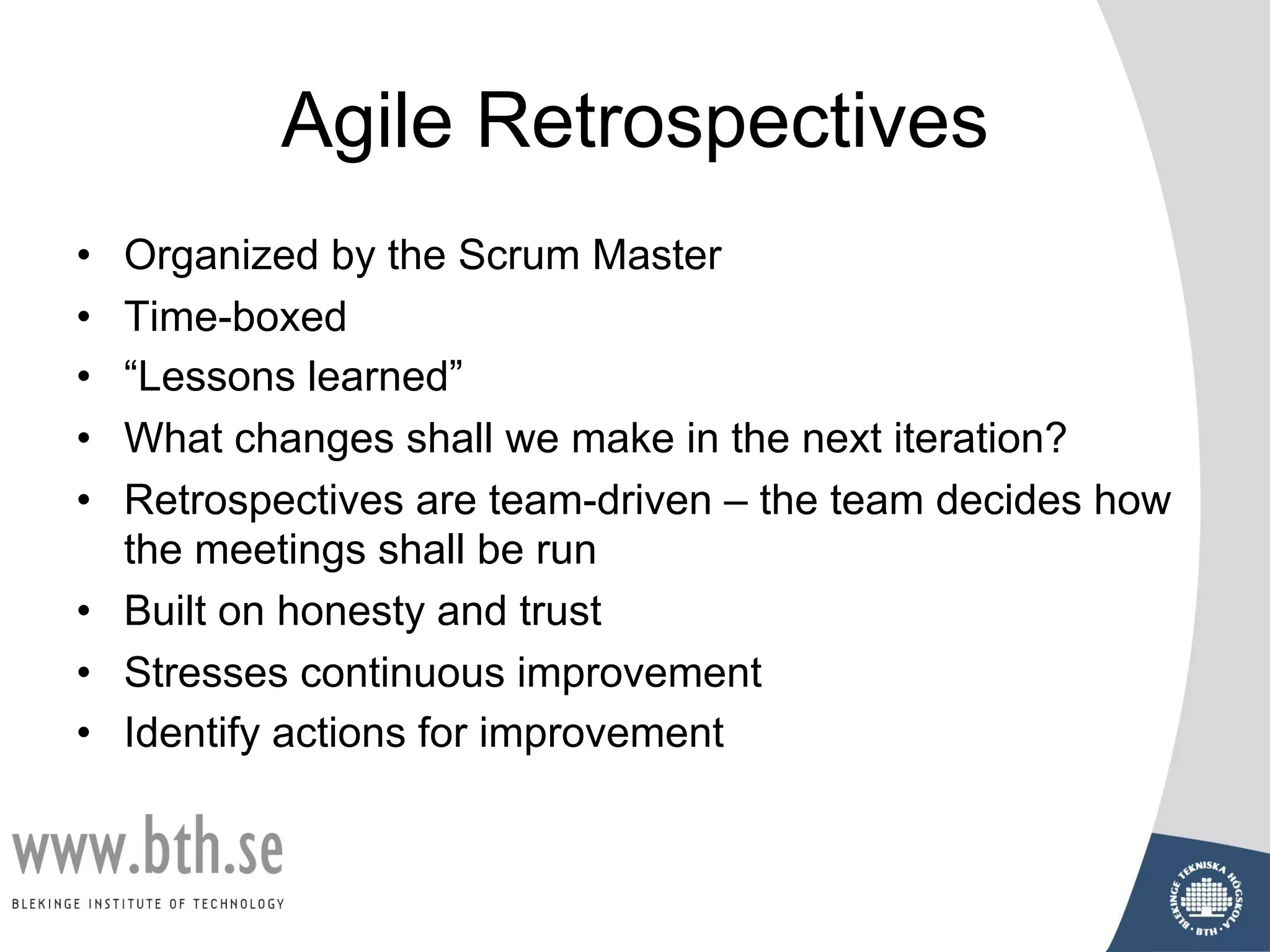Agile Retrospectives
• Organized by the Scrum Master
• Time-boxed
• “Lessons learned”
• What changes shall we make in the next iteration?
• Retrospectives are team-driven – the team decides how
the meetings shall be run
• Built on honesty and trust
• Stresses continuous improvement
• Identify actions for improvement
 