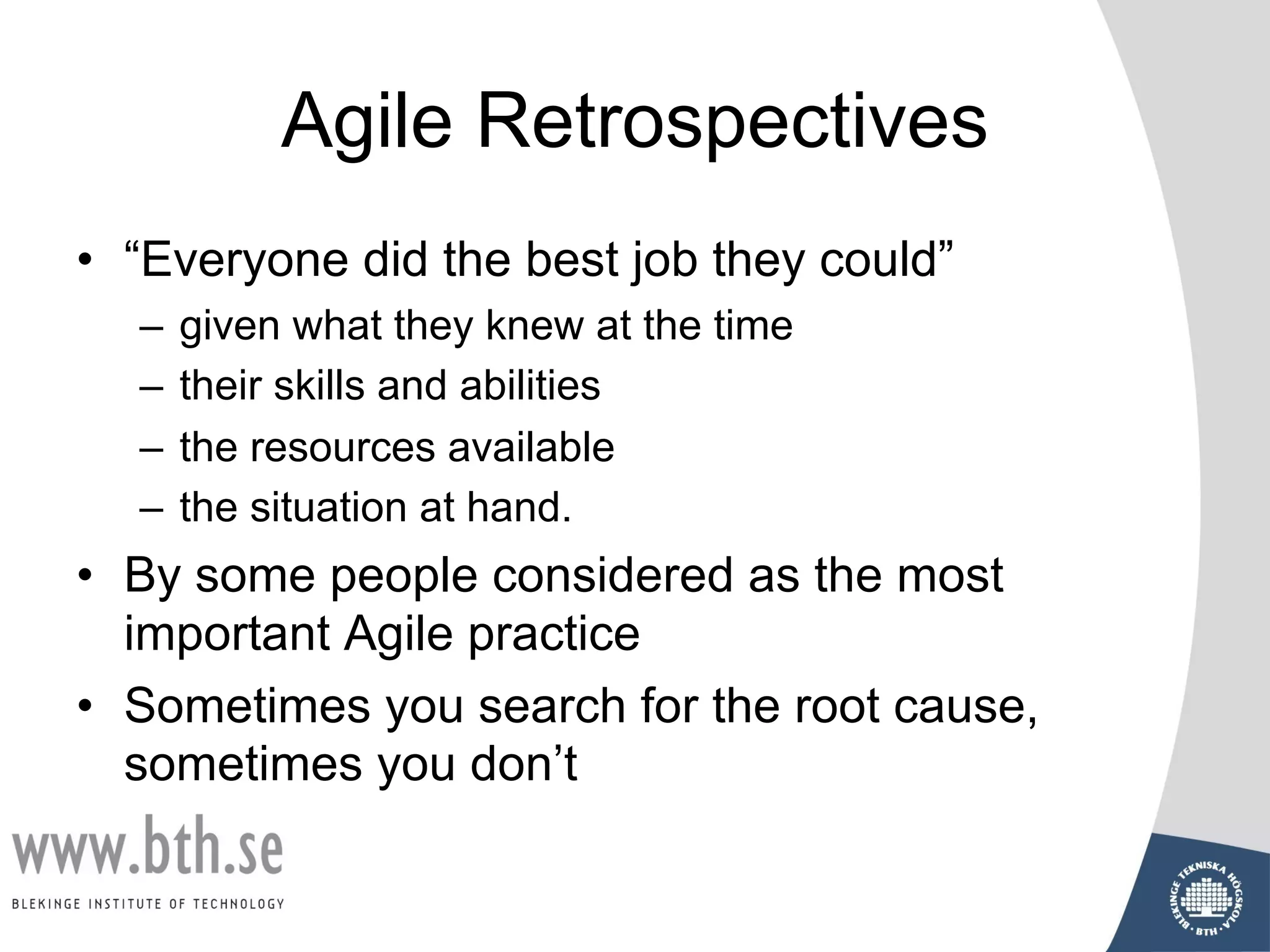 Agile Retrospectives
• “Everyone did the best job they could”
– given what they knew at the time
– their skills and abilities
– the resources available
– the situation at hand.
• By some people considered as the most
important Agile practice
• Sometimes you search for the root cause,
sometimes you don’t
 