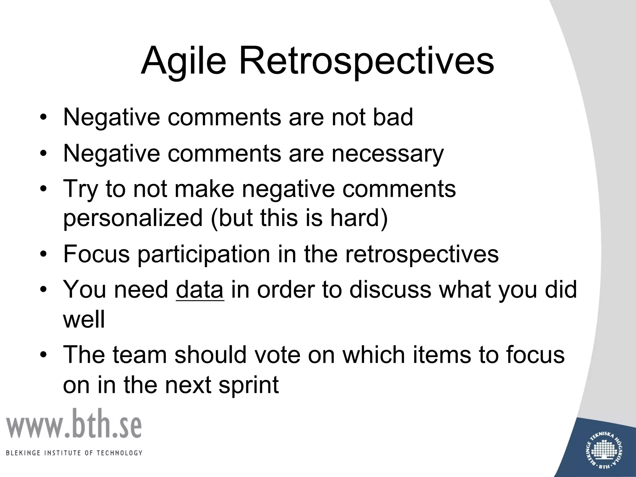 Agile Retrospectives
• Negative comments are not bad
• Negative comments are necessary
• Try to not make negative comments
personalized (but this is hard)
• Focus participation in the retrospectives
• You need data in order to discuss what you did
well
• The team should vote on which items to focus
on in the next sprint
 