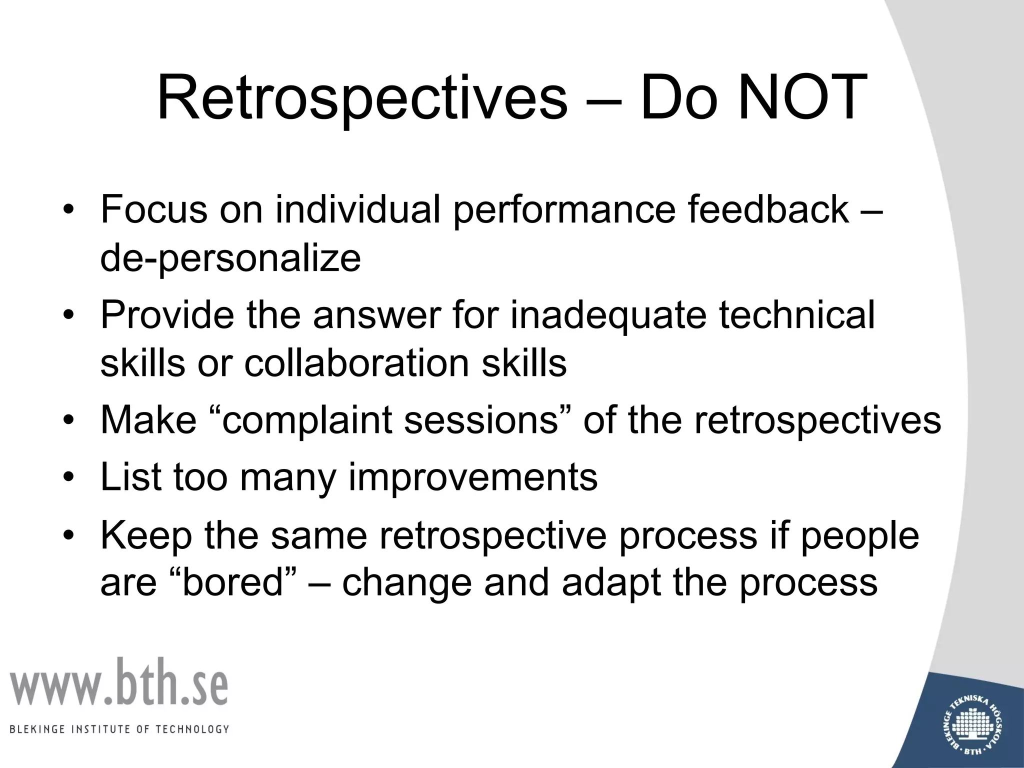 Retrospectives – Do NOT
• Focus on individual performance feedback –
de-personalize
• Provide the answer for inadequate technical
skills or collaboration skills
• Make “complaint sessions” of the retrospectives
• List too many improvements
• Keep the same retrospective process if people
are “bored” – change and adapt the process
 
