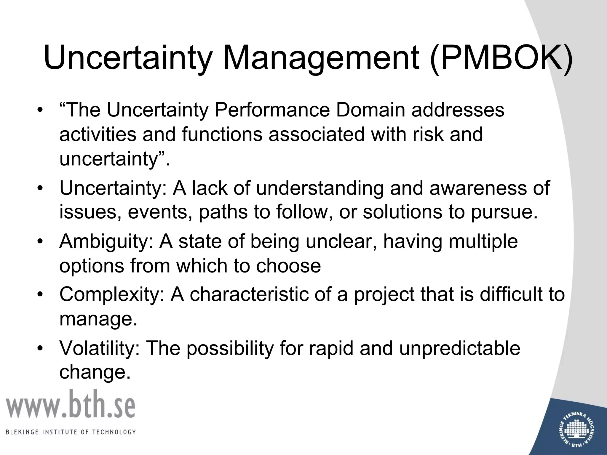Uncertainty Management (PMBOK)
• “The Uncertainty Performance Domain addresses
activities and functions associated with risk and
uncertainty”.
• Uncertainty: A lack of understanding and awareness of
issues, events, paths to follow, or solutions to pursue.
• Ambiguity: A state of being unclear, having multiple
options from which to choose
• Complexity: A characteristic of a project that is difficult to
manage.
• Volatility: The possibility for rapid and unpredictable
change.
 