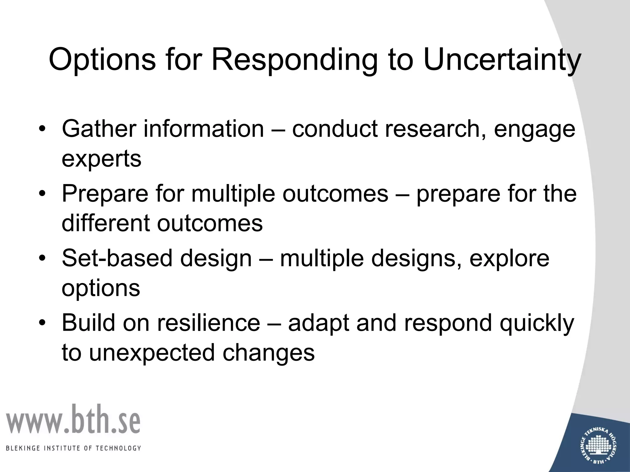 Options for Responding to Uncertainty
• Gather information – conduct research, engage
experts
• Prepare for multiple outcomes – prepare for the
different outcomes
• Set-based design – multiple designs, explore
options
• Build on resilience – adapt and respond quickly
to unexpected changes
 
