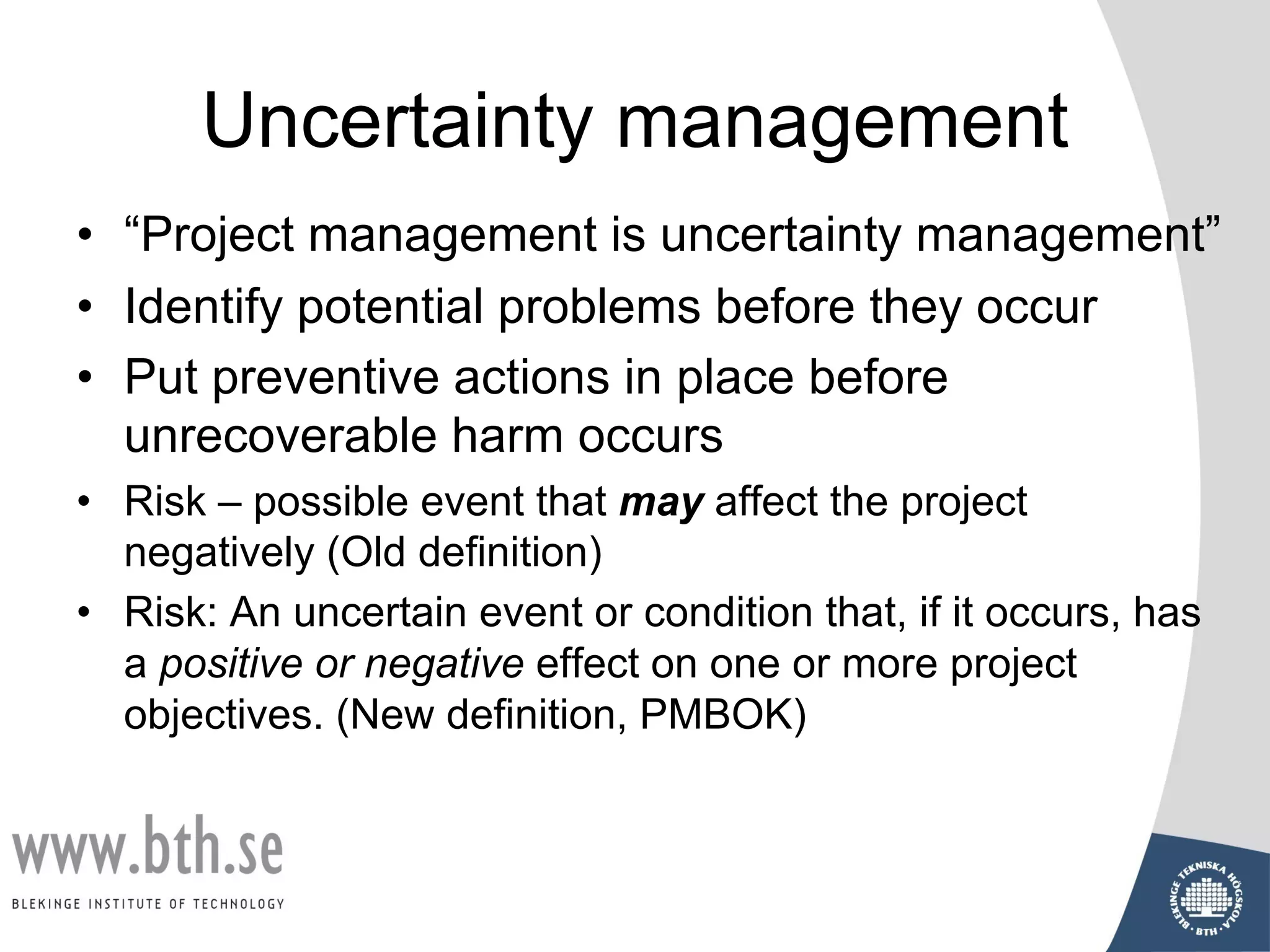 Uncertainty management
• “Project management is uncertainty management”
• Identify potential problems before they occur
• Put preventive actions in place before
unrecoverable harm occurs
• Risk – possible event that may affect the project
negatively (Old definition)
• Risk: An uncertain event or condition that, if it occurs, has
a positive or negative effect on one or more project
objectives. (New definition, PMBOK)
 