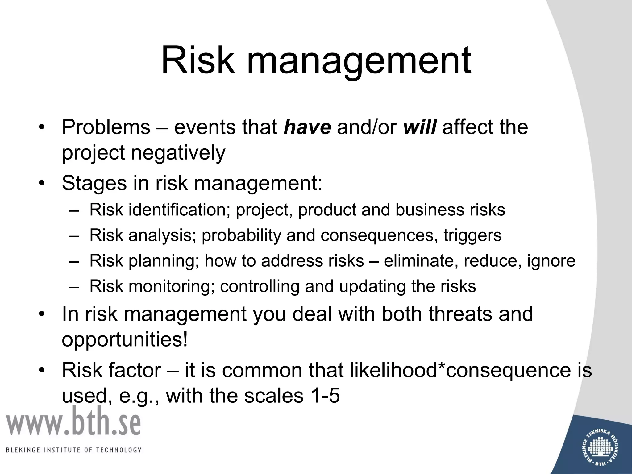 Risk management
• Problems – events that have and/or will affect the
project negatively
• Stages in risk management:
– Risk identification; project, product and business risks
– Risk analysis; probability and consequences, triggers
– Risk planning; how to address risks – eliminate, reduce, ignore
– Risk monitoring; controlling and updating the risks
• In risk management you deal with both threats and
opportunities!
• Risk factor – it is common that likelihood*consequence is
used, e.g., with the scales 1-5
 