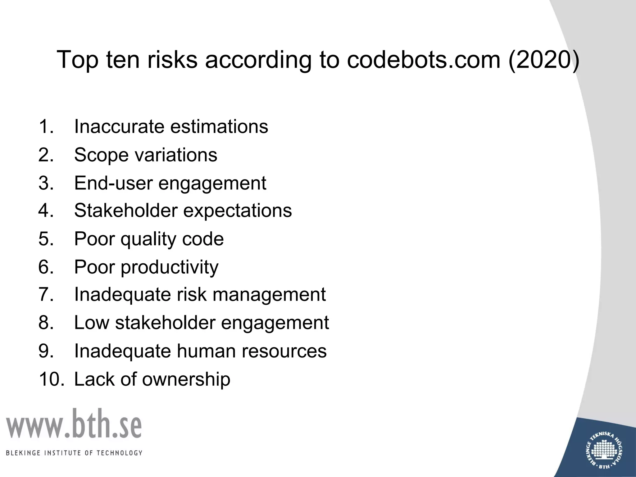 Top ten risks according to codebots.com (2020)
1. Inaccurate estimations
2. Scope variations
3. End-user engagement
4. Stakeholder expectations
5. Poor quality code
6. Poor productivity
7. Inadequate risk management
8. Low stakeholder engagement
9. Inadequate human resources
10. Lack of ownership
 