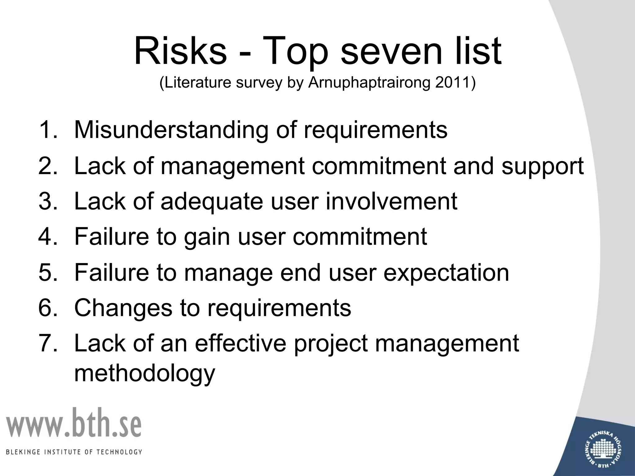 Risks - Top seven list
(Literature survey by Arnuphaptrairong 2011)
1. Misunderstanding of requirements
2. Lack of management commitment and support
3. Lack of adequate user involvement
4. Failure to gain user commitment
5. Failure to manage end user expectation
6. Changes to requirements
7. Lack of an effective project management
methodology
 
