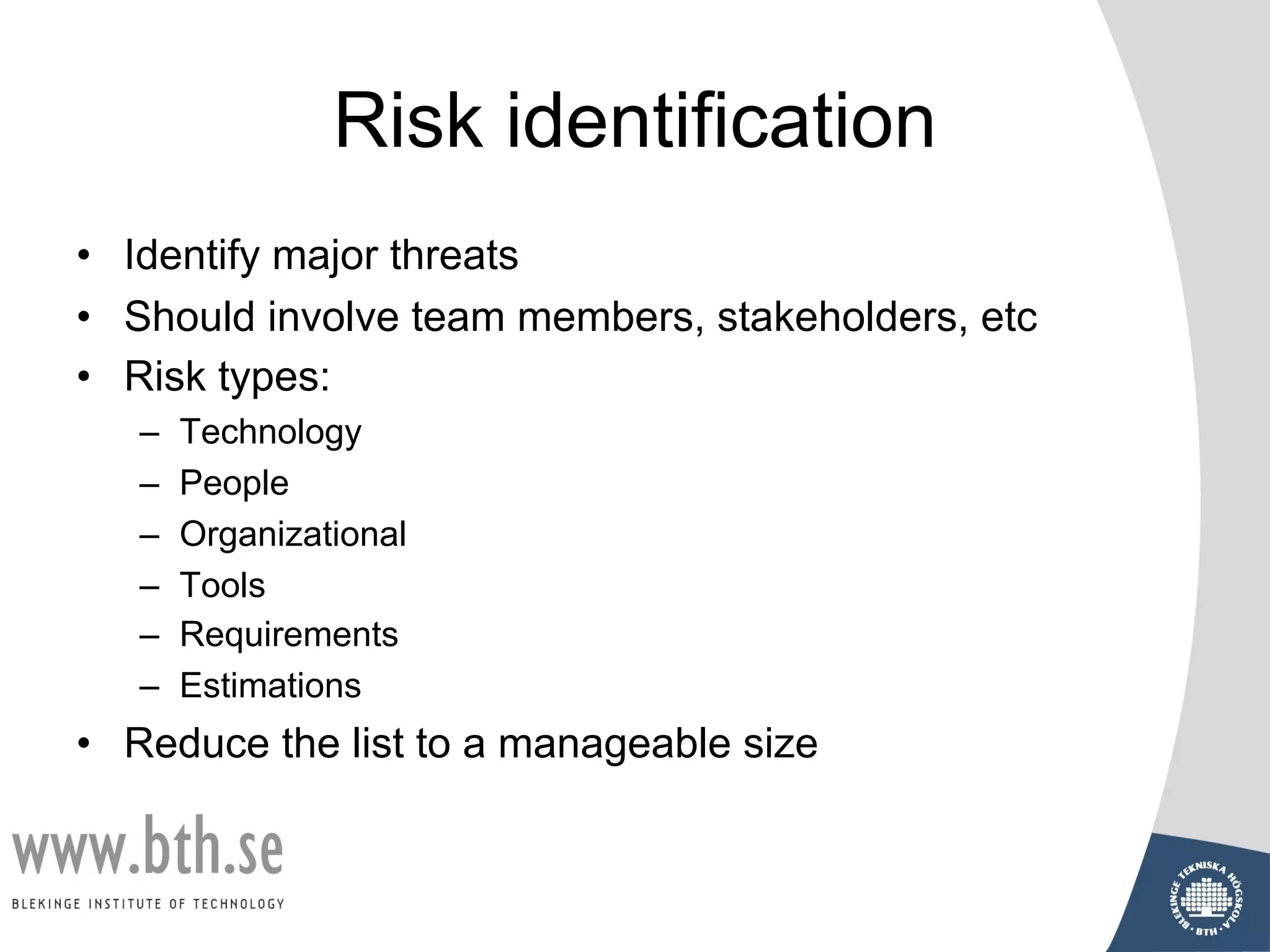 Risk identification
• Identify major threats
• Should involve team members, stakeholders, etc
• Risk types:
– Technology
– People
– Organizational
– Tools
– Requirements
– Estimations
• Reduce the list to a manageable size
 