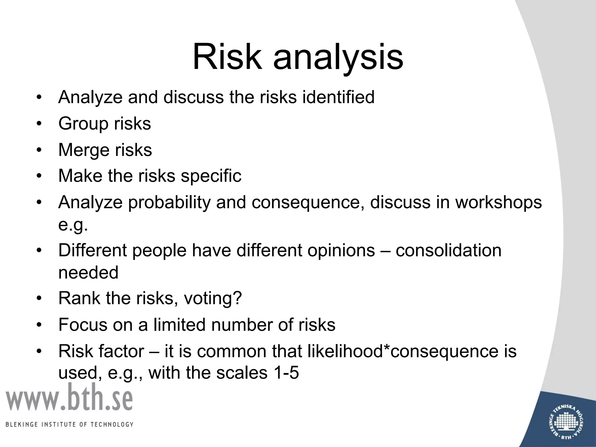 Risk analysis
• Analyze and discuss the risks identified
• Group risks
• Merge risks
• Make the risks specific
• Analyze probability and consequence, discuss in workshops
e.g.
• Different people have different opinions – consolidation
needed
• Rank the risks, voting?
• Focus on a limited number of risks
• Risk factor – it is common that likelihood*consequence is
used, e.g., with the scales 1-5
 