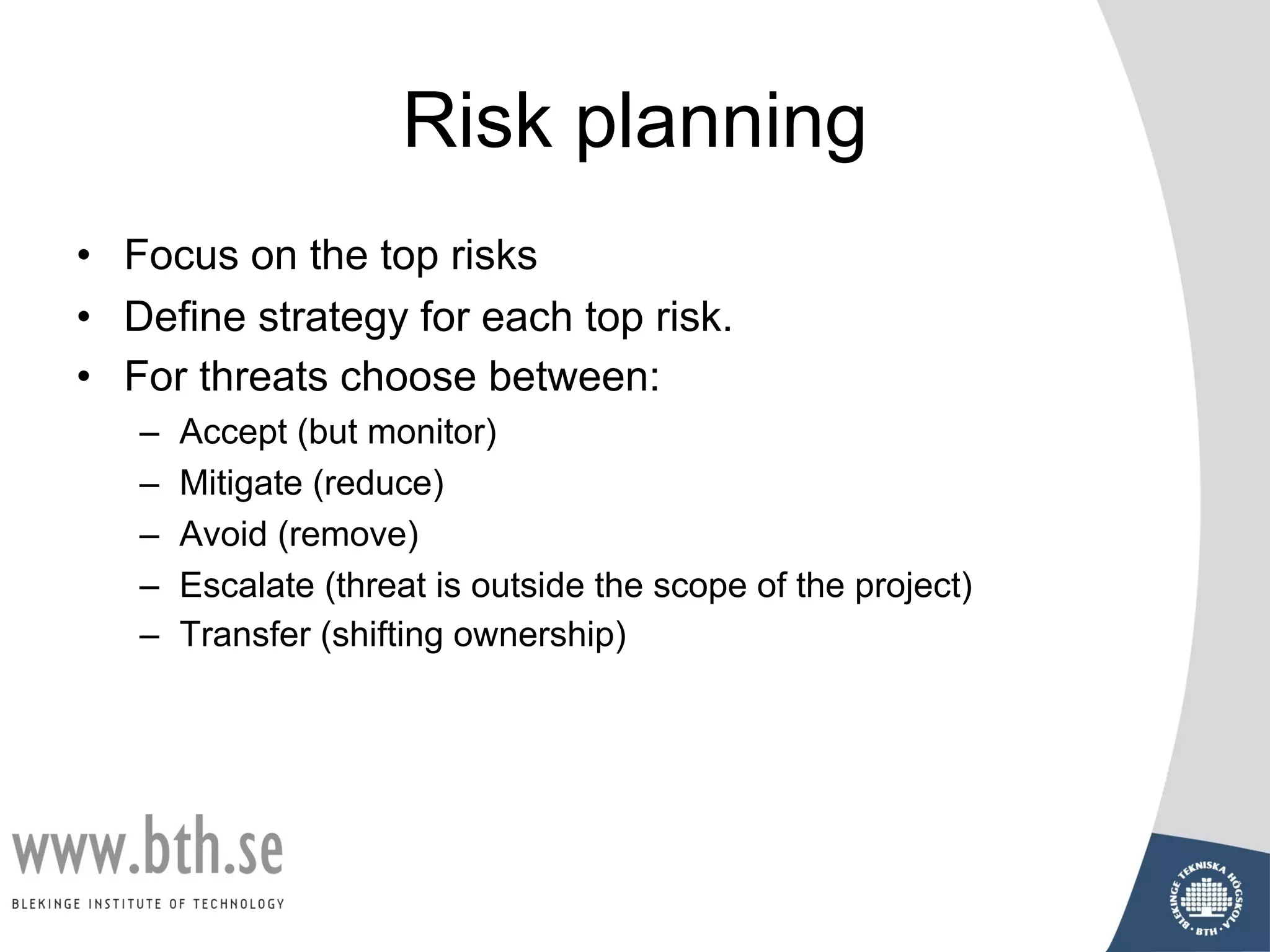 Risk planning
• Focus on the top risks
• Define strategy for each top risk.
• For threats choose between:
– Accept (but monitor)
– Mitigate (reduce)
– Avoid (remove)
– Escalate (threat is outside the scope of the project)
– Transfer (shifting ownership)
 