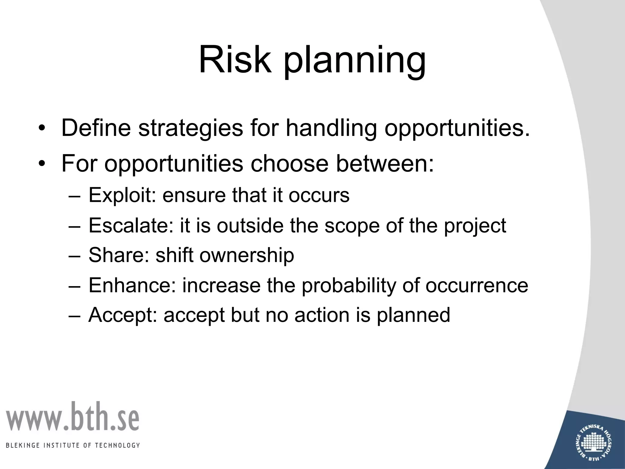Risk planning
• Define strategies for handling opportunities.
• For opportunities choose between:
– Exploit: ensure that it occurs
– Escalate: it is outside the scope of the project
– Share: shift ownership
– Enhance: increase the probability of occurrence
– Accept: accept but no action is planned
 