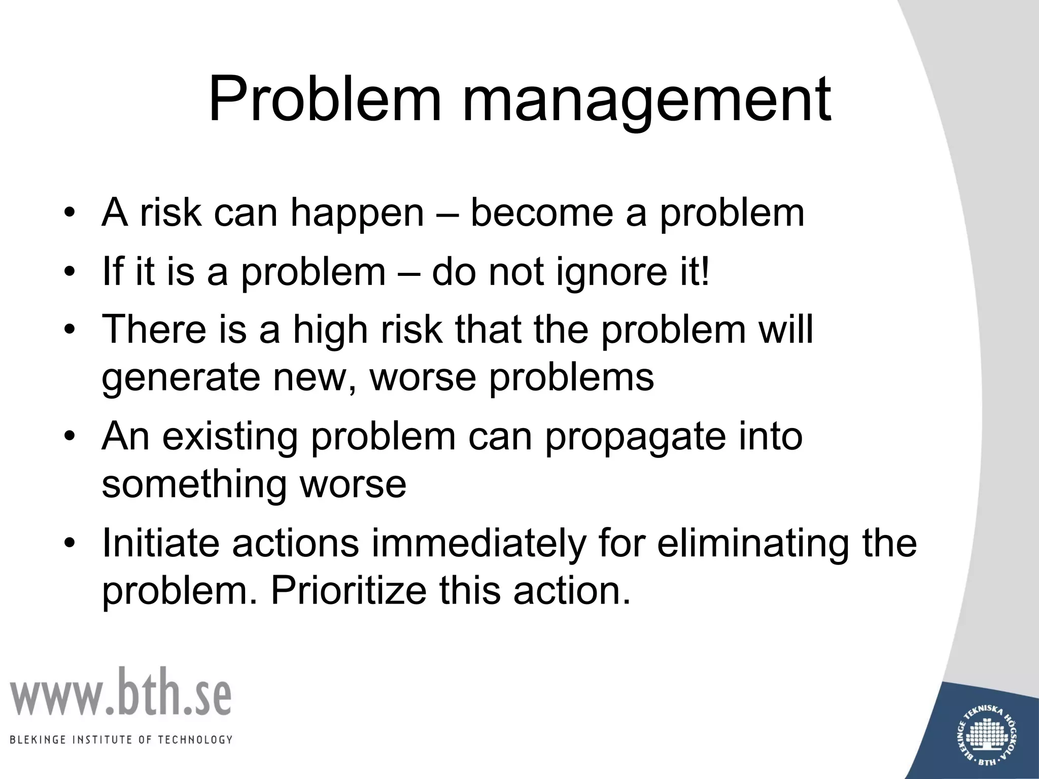 Problem management
• A risk can happen – become a problem
• If it is a problem – do not ignore it!
• There is a high risk that the problem will
generate new, worse problems
• An existing problem can propagate into
something worse
• Initiate actions immediately for eliminating the
problem. Prioritize this action.
 