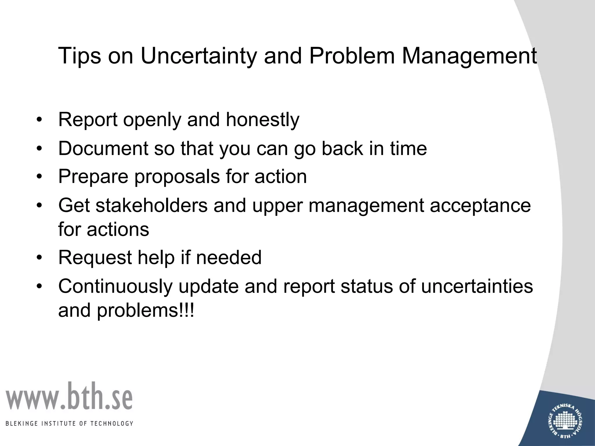Tips on Uncertainty and Problem Management
• Report openly and honestly
• Document so that you can go back in time
• Prepare proposals for action
• Get stakeholders and upper management acceptance
for actions
• Request help if needed
• Continuously update and report status of uncertainties
and problems!!!
 