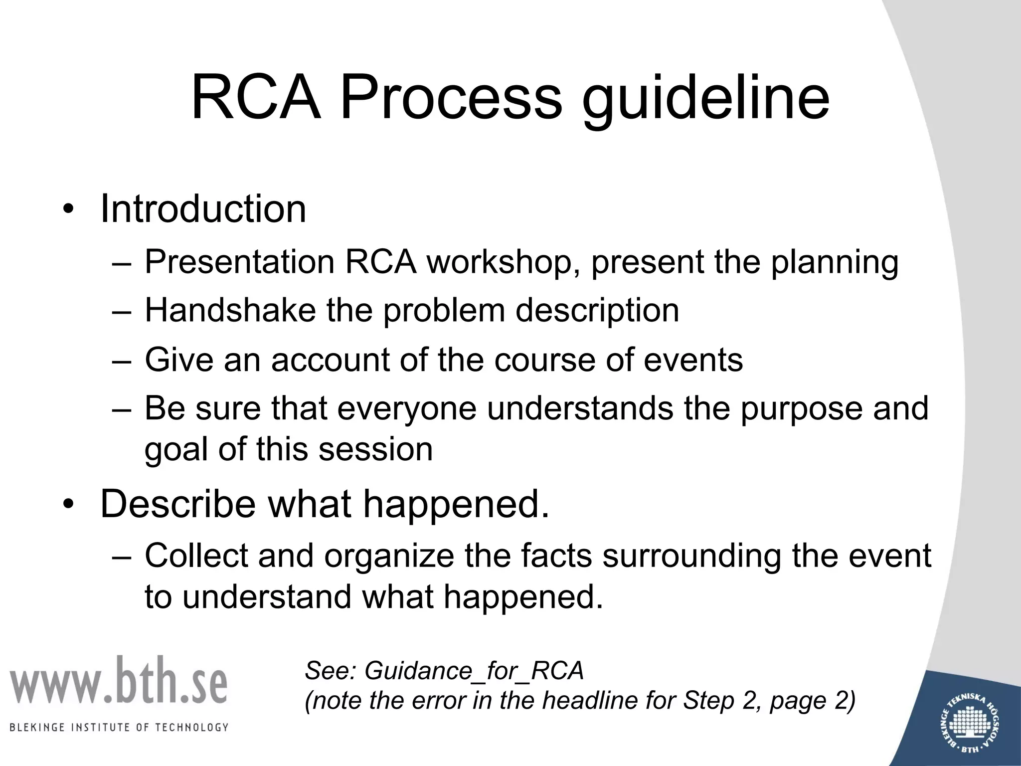 RCA Process guideline
• Introduction
– Presentation RCA workshop, present the planning
– Handshake the problem description
– Give an account of the course of events
– Be sure that everyone understands the purpose and
goal of this session
• Describe what happened.
– Collect and organize the facts surrounding the event
to understand what happened.
See: Guidance_for_RCA
(note the error in the headline for Step 2, page 2)
 