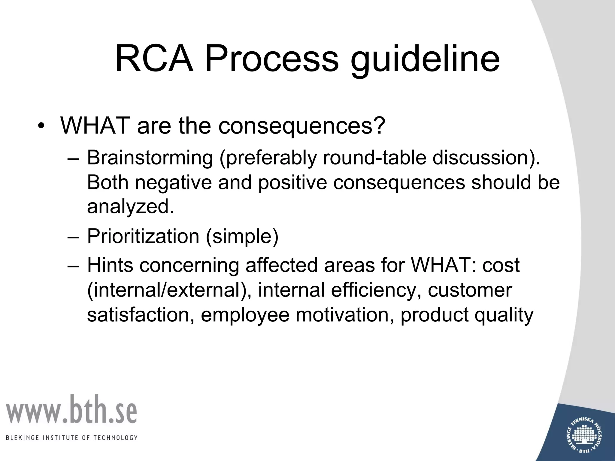 RCA Process guideline
• WHAT are the consequences?
– Brainstorming (preferably round-table discussion).
Both negative and positive consequences should be
analyzed.
– Prioritization (simple)
– Hints concerning affected areas for WHAT: cost
(internal/external), internal efficiency, customer
satisfaction, employee motivation, product quality
 