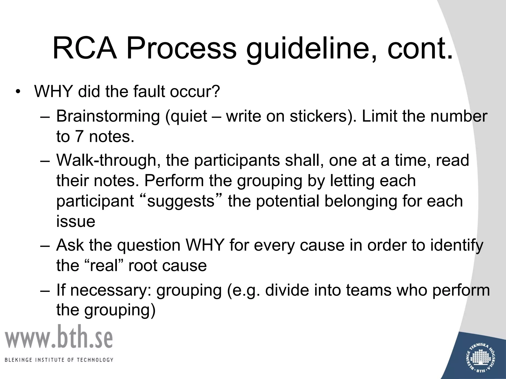 RCA Process guideline, cont.
• WHY did the fault occur?
– Brainstorming (quiet – write on stickers). Limit the number
to 7 notes.
– Walk-through, the participants shall, one at a time, read
their notes. Perform the grouping by letting each
participant “suggests” the potential belonging for each
issue
– Ask the question WHY for every cause in order to identify
the “real” root cause
– If necessary: grouping (e.g. divide into teams who perform
the grouping)
 