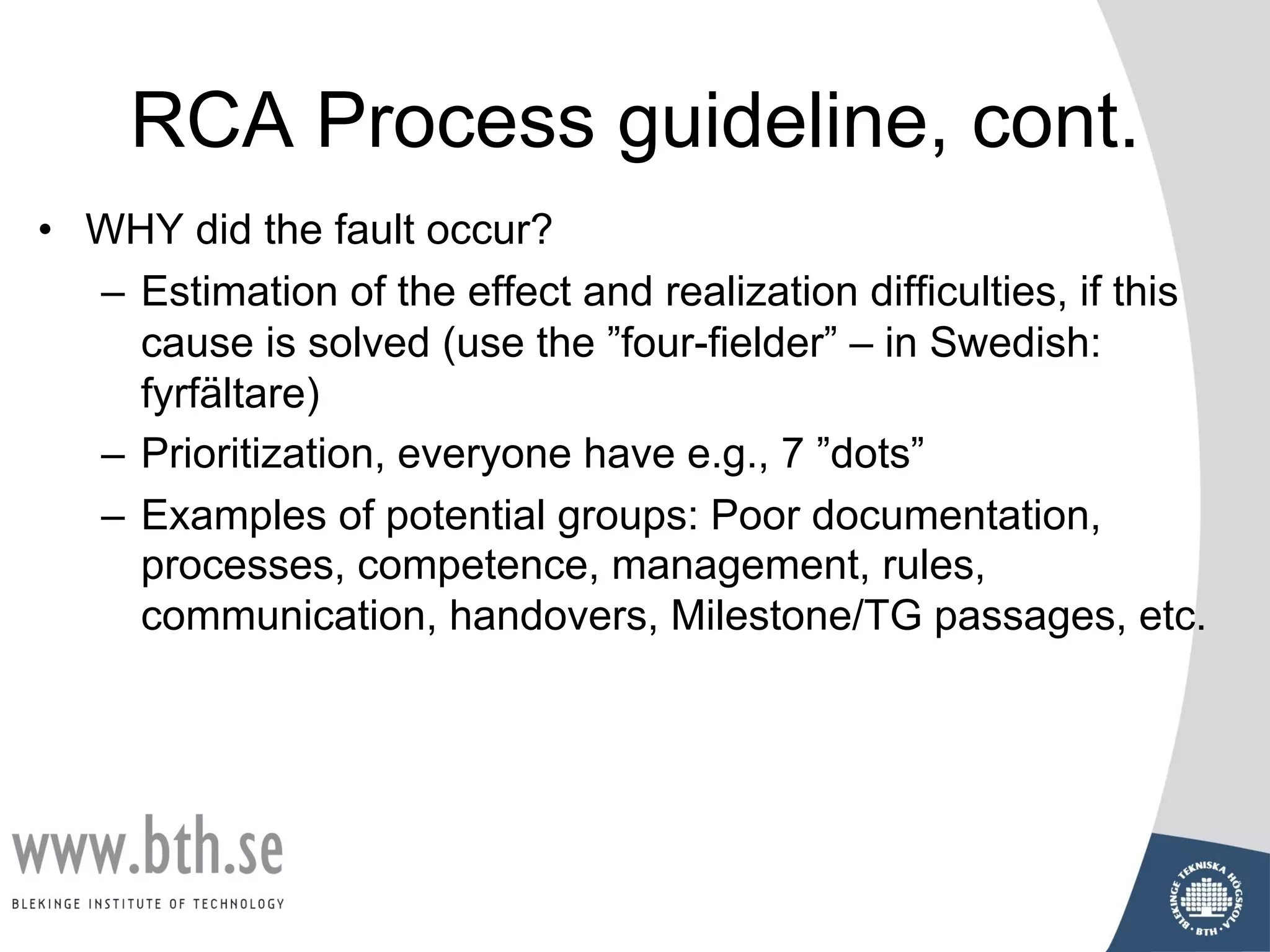 RCA Process guideline, cont.
• WHY did the fault occur?
– Estimation of the effect and realization difficulties, if this
cause is solved (use the ”four-fielder” – in Swedish:
fyrfältare)
– Prioritization, everyone have e.g., 7 ”dots”
– Examples of potential groups: Poor documentation,
processes, competence, management, rules,
communication, handovers, Milestone/TG passages, etc.
 