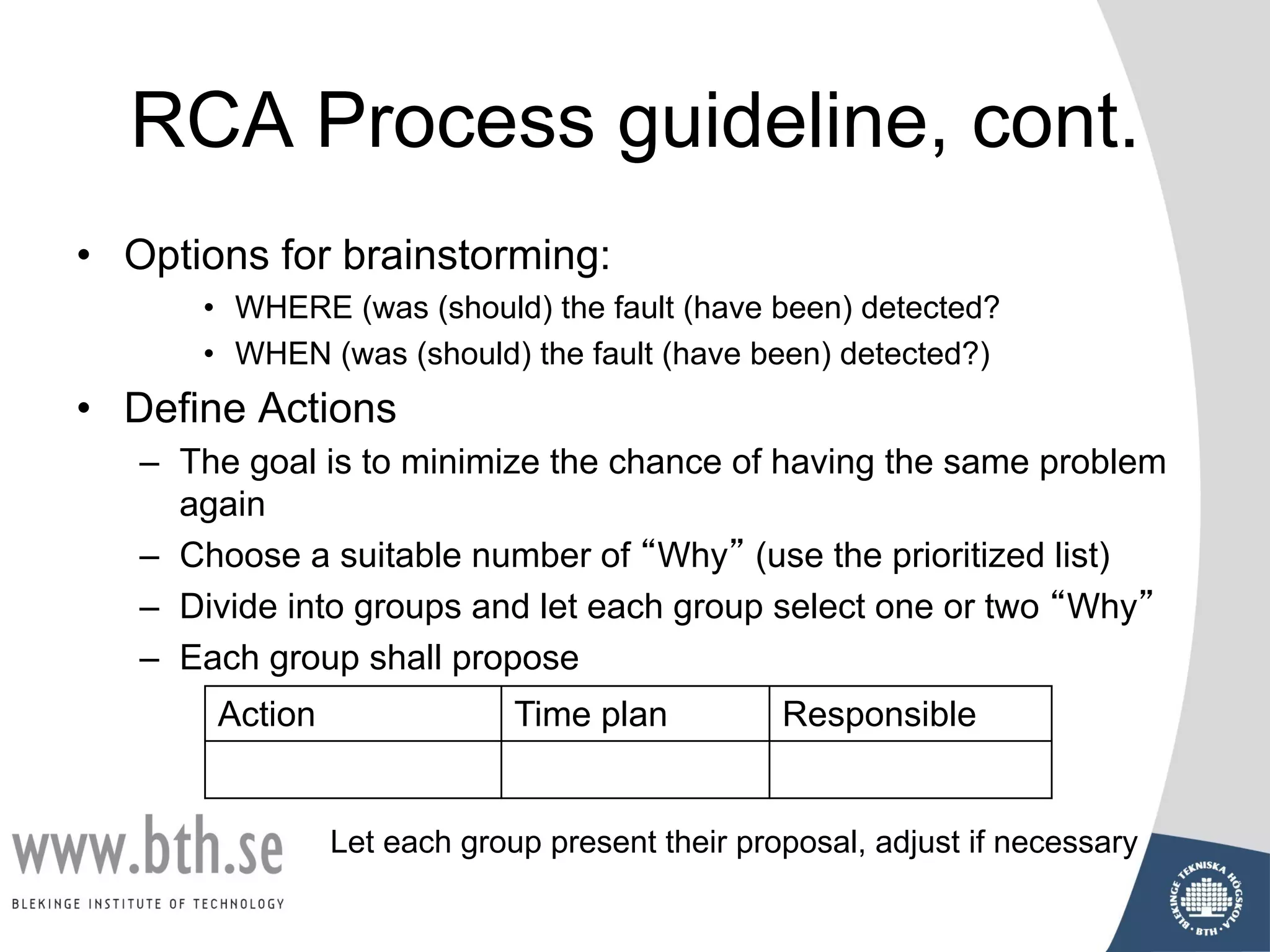 RCA Process guideline, cont.
• Options for brainstorming:
• WHERE (was (should) the fault (have been) detected?
• WHEN (was (should) the fault (have been) detected?)
• Define Actions
– The goal is to minimize the chance of having the same problem
again
– Choose a suitable number of “Why” (use the prioritized list)
– Divide into groups and let each group select one or two “Why”
– Each group shall propose
Let each group present their proposal, adjust if necessary
Action Time plan Responsible
 