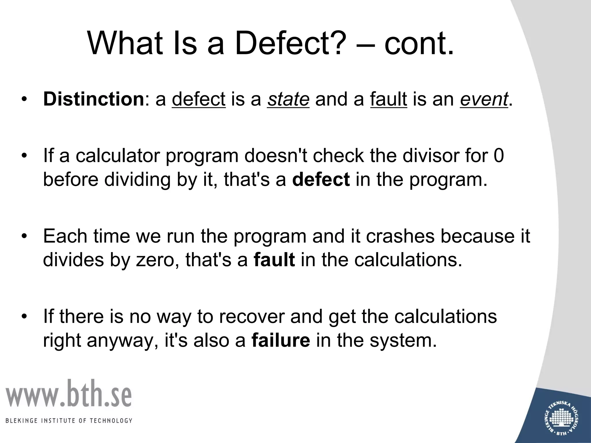 What Is a Defect? – cont.
• Distinction: a defect is a state and a fault is an event.
• If a calculator program doesn't check the divisor for 0
before dividing by it, that's a defect in the program.
• Each time we run the program and it crashes because it
divides by zero, that's a fault in the calculations.
• If there is no way to recover and get the calculations
right anyway, it's also a failure in the system.
 