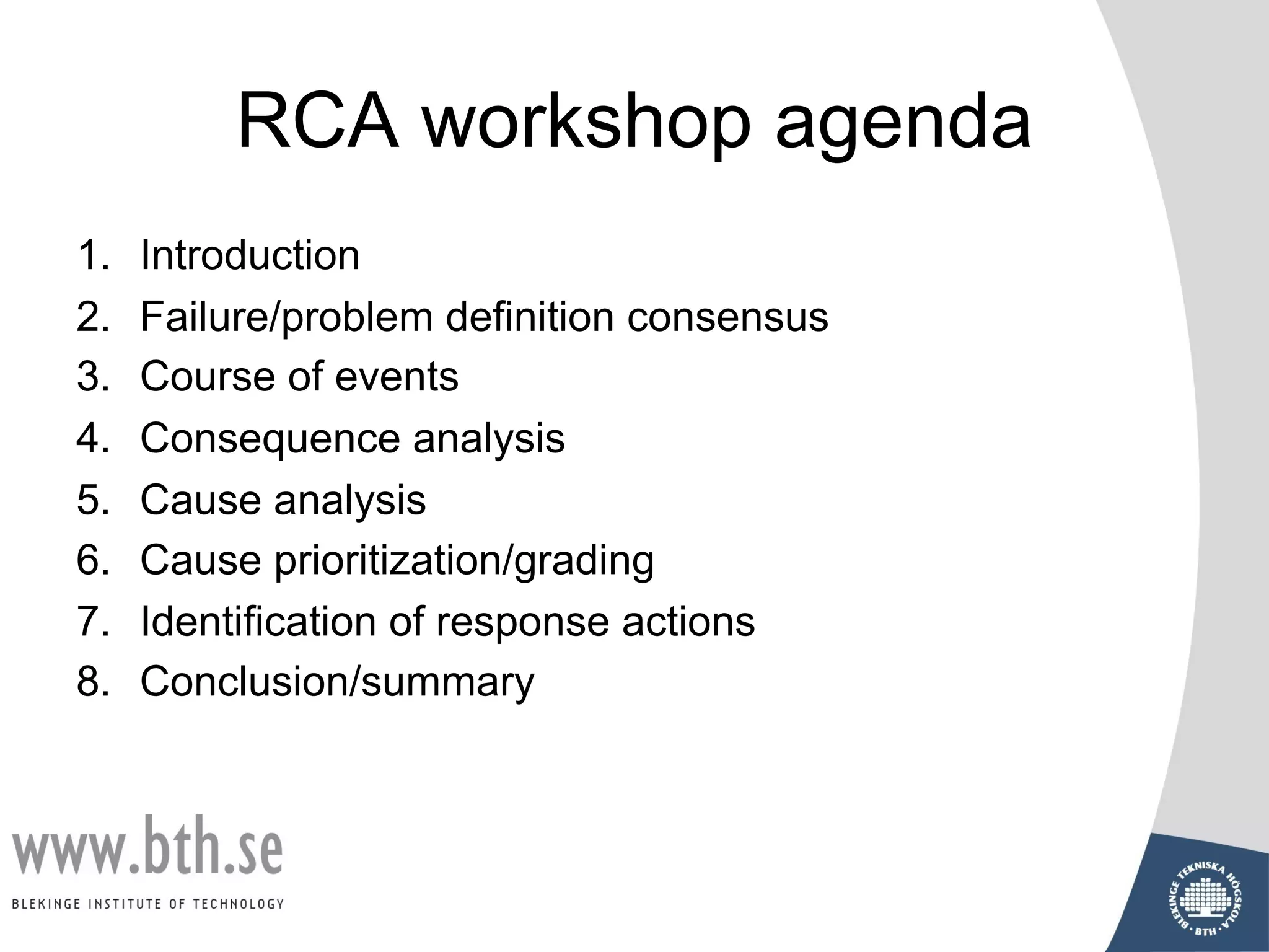 RCA workshop agenda
1. Introduction
2. Failure/problem definition consensus
3. Course of events
4. Consequence analysis
5. Cause analysis
6. Cause prioritization/grading
7. Identification of response actions
8. Conclusion/summary
 