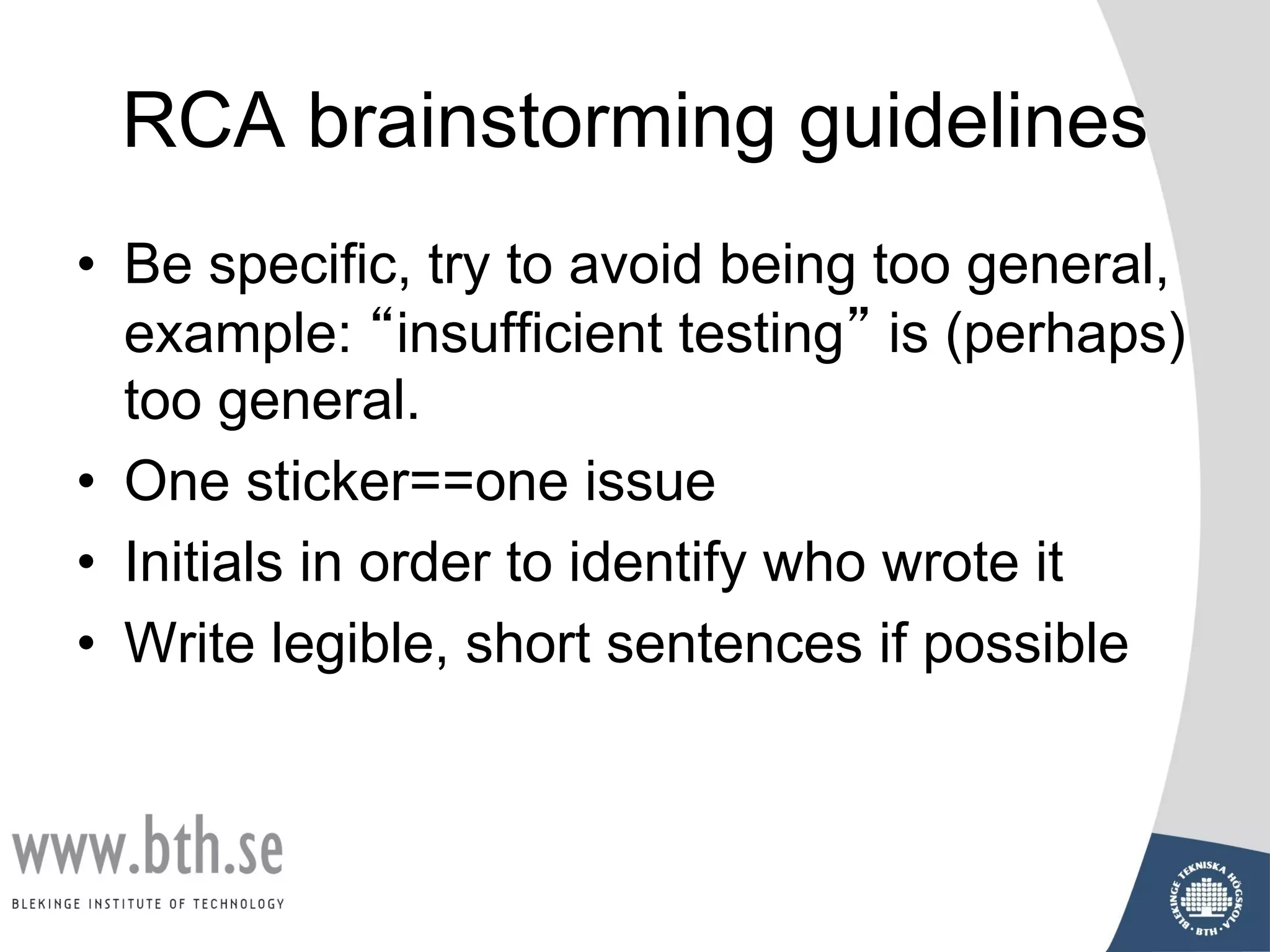 RCA brainstorming guidelines
• Be specific, try to avoid being too general,
example: “insufficient testing” is (perhaps)
too general.
• One sticker==one issue
• Initials in order to identify who wrote it
• Write legible, short sentences if possible
 
